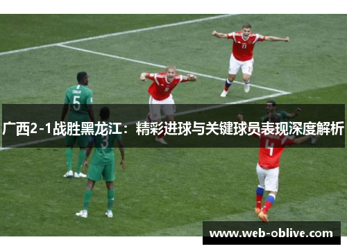 广西2-1战胜黑龙江：精彩进球与关键球员表现深度解析